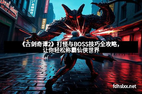 《古剑奇谭2》打怪与BOSS技巧全攻略，让你轻松称霸仙侠世界